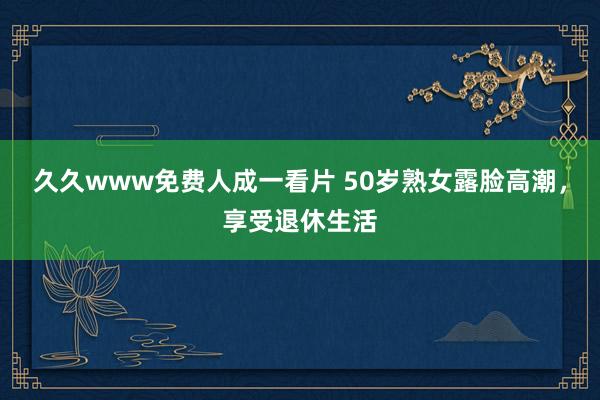久久www免费人成一看片 50岁熟女露脸高潮，享受退休生活