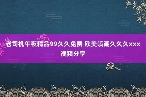 老司机午夜精品99久久免费 欧美喷潮久久久xxx视频分享