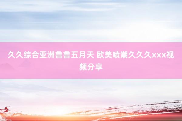 久久综合亚洲鲁鲁五月天 欧美喷潮久久久xxx视频分享