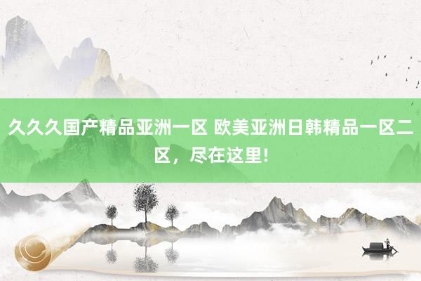 久久久国产精品亚洲一区 欧美亚洲日韩精品一区二区，尽在这里!