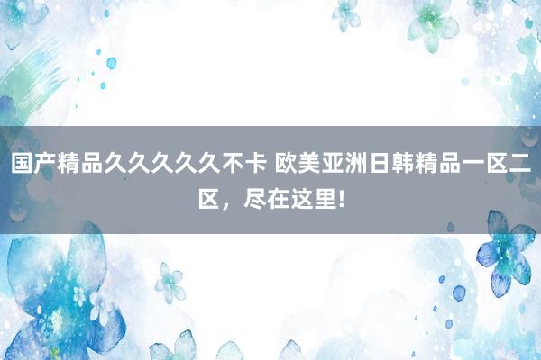 国产精品久久久久久不卡 欧美亚洲日韩精品一区二区，尽在这里!