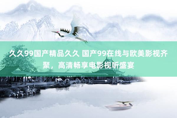 久久99国产精品久久 国产99在线与欧美影视齐聚，高清畅享电影视听盛宴