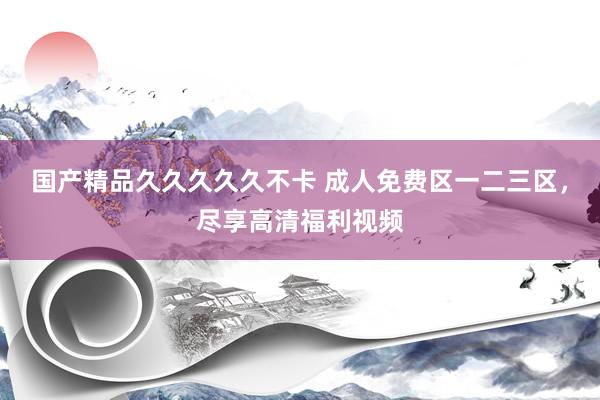 国产精品久久久久久不卡 成人免费区一二三区，尽享高清福利视频