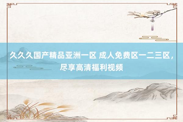 久久久国产精品亚洲一区 成人免费区一二三区，尽享高清福利视频