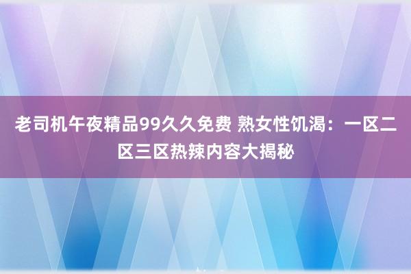 老司机午夜精品99久久免费 熟女性饥渴：一区二区三区热辣内容大揭秘
