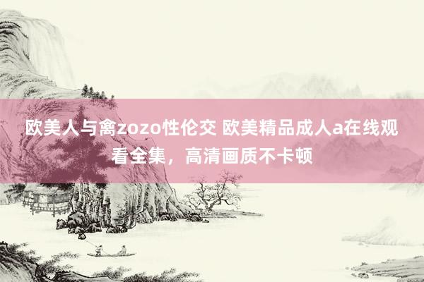 欧美人与禽zozo性伦交 欧美精品成人a在线观看全集，高清画质不卡顿