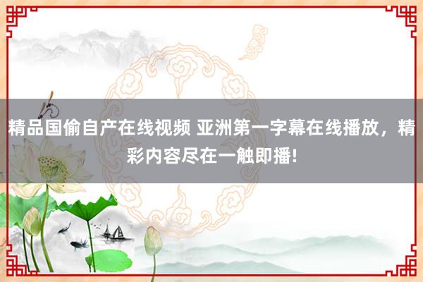 精品国偷自产在线视频 亚洲第一字幕在线播放，精彩内容尽在一触即播!