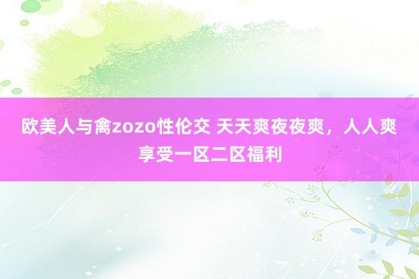 欧美人与禽zozo性伦交 天天爽夜夜爽，人人爽享受一区二区福利