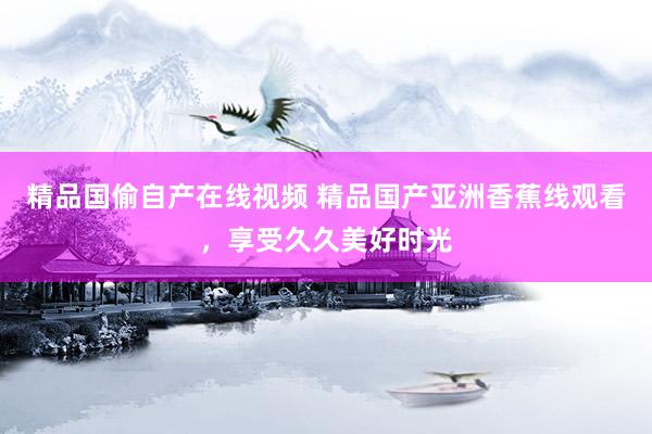 精品国偷自产在线视频 精品国产亚洲香蕉线观看，享受久久美好时光