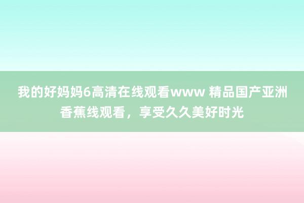 我的好妈妈6高清在线观看www 精品国产亚洲香蕉线观看，享受久久美好时光