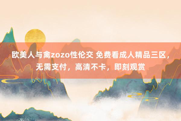 欧美人与禽zozo性伦交 免费看成人精品三区，无需支付，高清不卡，即刻观赏