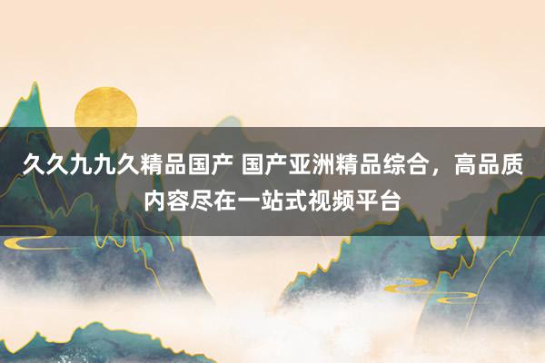 久久九九久精品国产 国产亚洲精品综合，高品质内容尽在一站式视频平台
