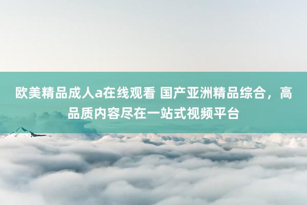 欧美精品成人a在线观看 国产亚洲精品综合，高品质内容尽在一站式视频平台