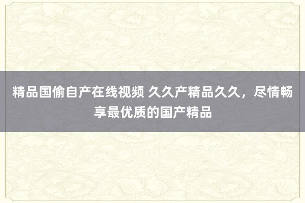 精品国偷自产在线视频 久久产精品久久，尽情畅享最优质的国产精品