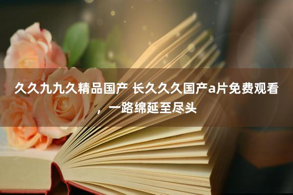 久久九九久精品国产 长久久久国产a片免费观看，一路绵延至尽头