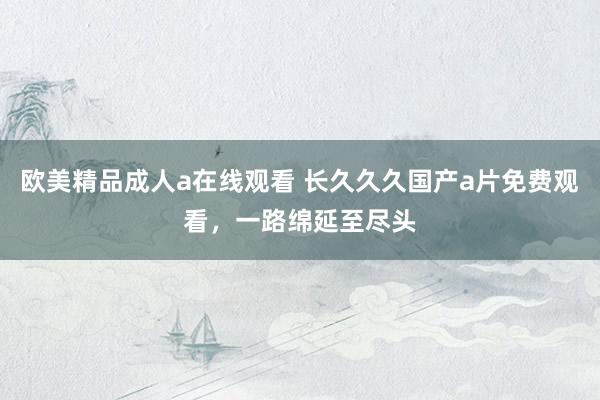 欧美精品成人a在线观看 长久久久国产a片免费观看，一路绵延至尽头