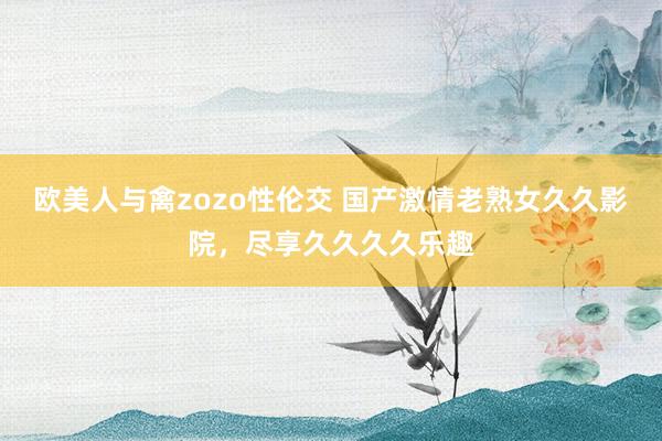 欧美人与禽zozo性伦交 国产激情老熟女久久影院，尽享久久久久乐趣