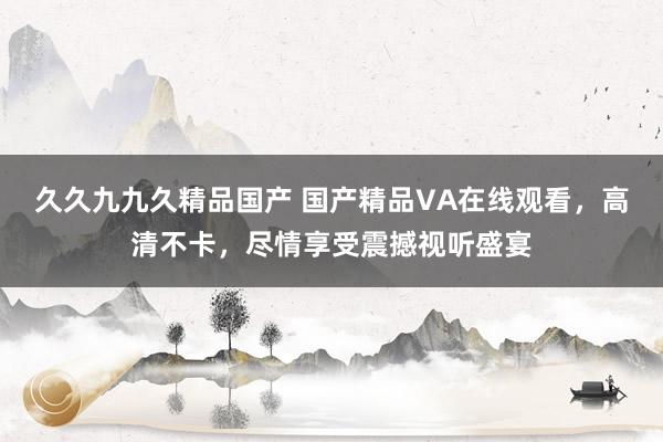 久久九九久精品国产 国产精品VA在线观看，高清不卡，尽情享受震撼视听盛宴