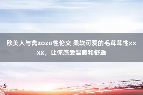 欧美人与禽zozo性伦交 柔软可爱的毛茸茸性xxxx，让你感受温暖和舒适
