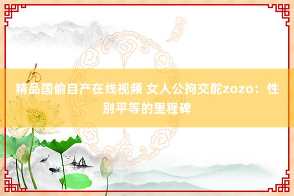 精品国偷自产在线视频 女人公拘交酡zozo：性别平等的里程碑