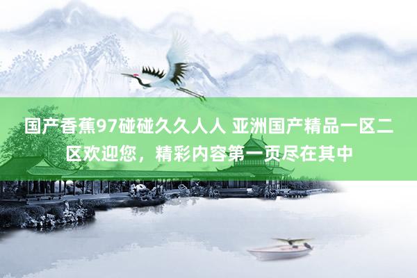 国产香蕉97碰碰久久人人 亚洲国产精品一区二区欢迎您，精彩内容第一页尽在其中