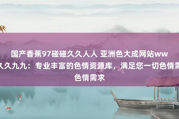 国产香蕉97碰碰久久人人 亚洲色大成网站www久久九九：专业丰富的色情资源库，满足您一切色情需求