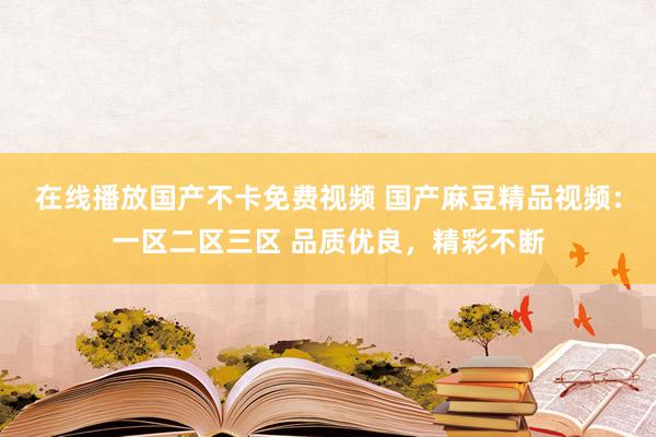 在线播放国产不卡免费视频 国产麻豆精品视频：一区二区三区 品质优良，精彩不断