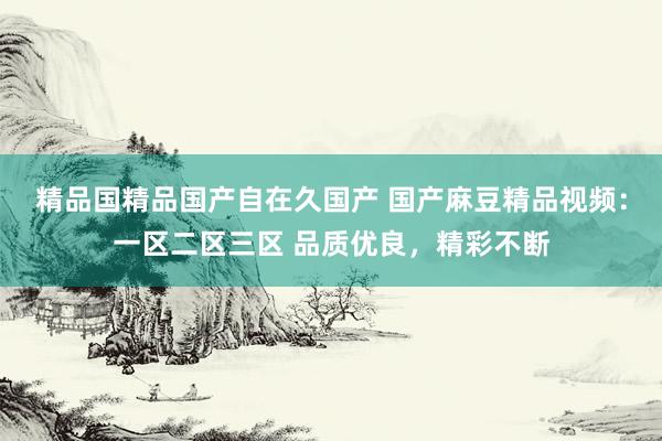精品国精品国产自在久国产 国产麻豆精品视频：一区二区三区 品质优良，精彩不断