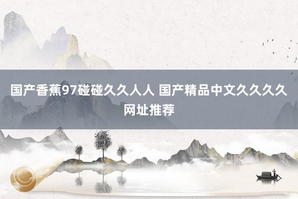 国产香蕉97碰碰久久人人 国产精品中文久久久久网址推荐