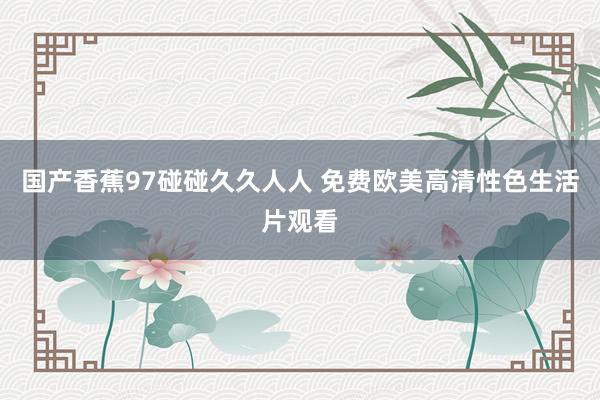 国产香蕉97碰碰久久人人 免费欧美高清性色生活片观看