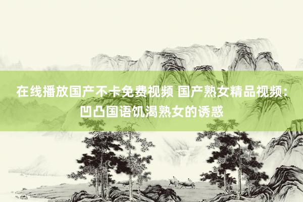 在线播放国产不卡免费视频 国产熟女精品视频：凹凸国语饥渴熟女的诱惑