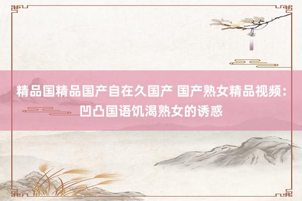 精品国精品国产自在久国产 国产熟女精品视频：凹凸国语饥渴熟女的诱惑