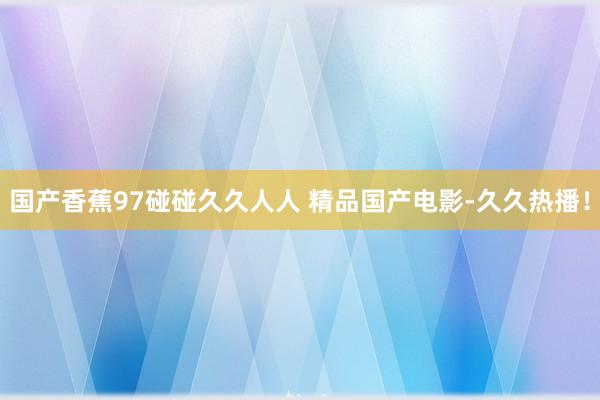 国产香蕉97碰碰久久人人 精品国产电影-久久热播！