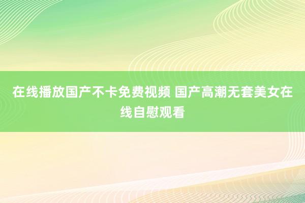 在线播放国产不卡免费视频 国产高潮无套美女在线自慰观看