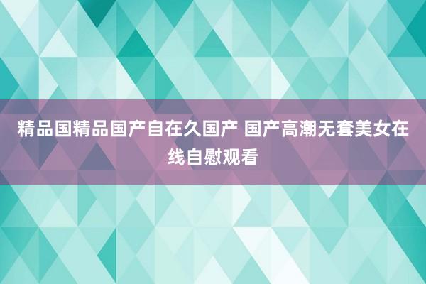 精品国精品国产自在久国产 国产高潮无套美女在线自慰观看