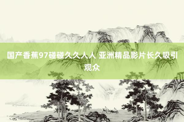 国产香蕉97碰碰久久人人 亚洲精品影片长久吸引观众