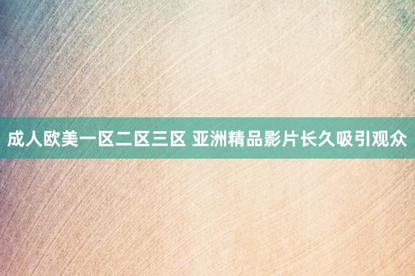 成人欧美一区二区三区 亚洲精品影片长久吸引观众