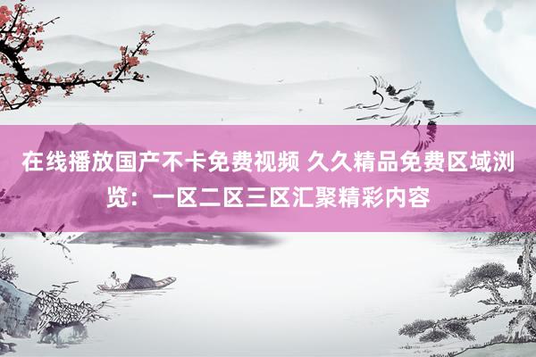 在线播放国产不卡免费视频 久久精品免费区域浏览：一区二区三区汇聚精彩内容