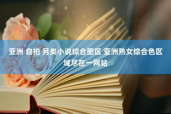 亚洲 自拍 另类小说综合图区 亚洲熟女综合色区域尽在一网站
