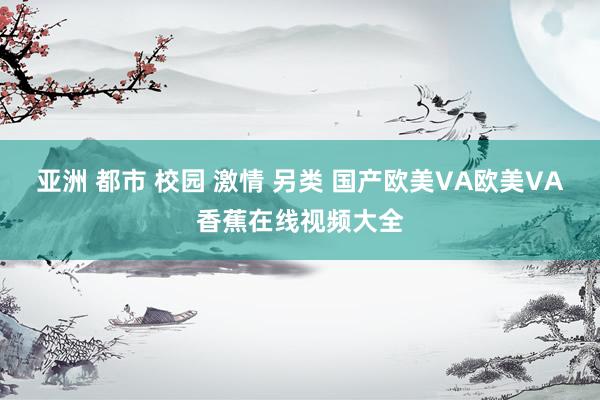 亚洲 都市 校园 激情 另类 国产欧美VA欧美VA香蕉在线视频大全