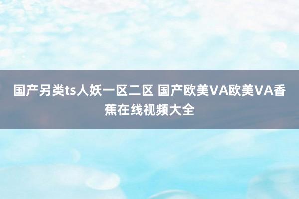 国产另类ts人妖一区二区 国产欧美VA欧美VA香蕉在线视频大全