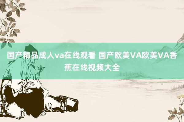 国产精品成人va在线观看 国产欧美VA欧美VA香蕉在线视频大全