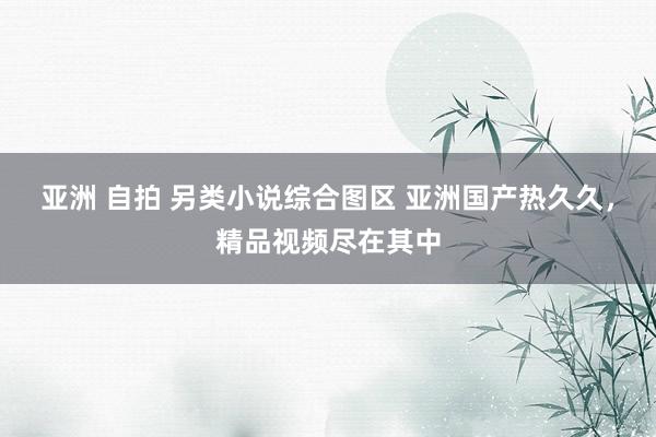 亚洲 自拍 另类小说综合图区 亚洲国产热久久，精品视频尽在其中