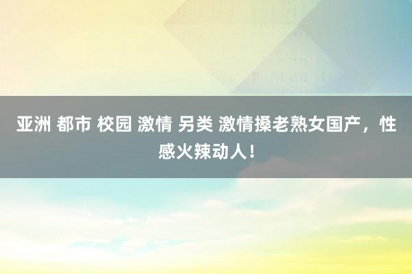亚洲 都市 校园 激情 另类 激情搡老熟女国产，性感火辣动人！