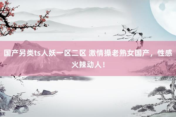 国产另类ts人妖一区二区 激情搡老熟女国产，性感火辣动人！