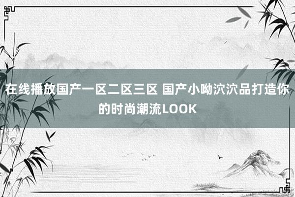 在线播放国产一区二区三区 国产小呦泬泬品打造你的时尚潮流LOOK