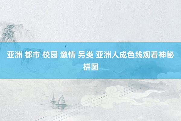 亚洲 都市 校园 激情 另类 亚洲人成色线观看神秘拼图