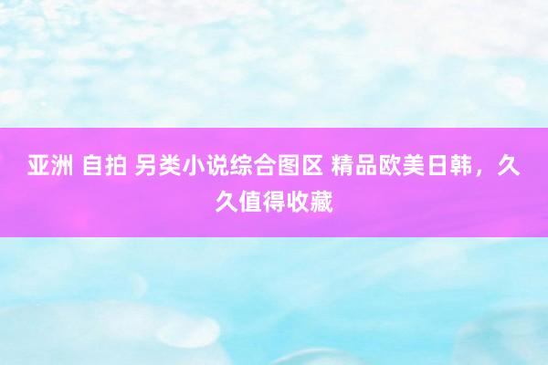 亚洲 自拍 另类小说综合图区 精品欧美日韩，久久值得收藏