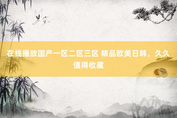 在线播放国产一区二区三区 精品欧美日韩，久久值得收藏