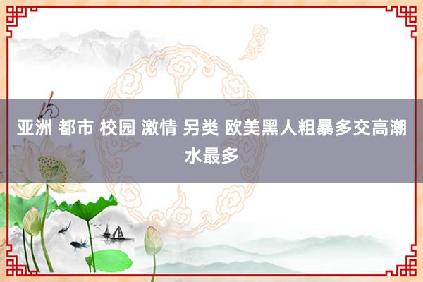 亚洲 都市 校园 激情 另类 欧美黑人粗暴多交高潮水最多